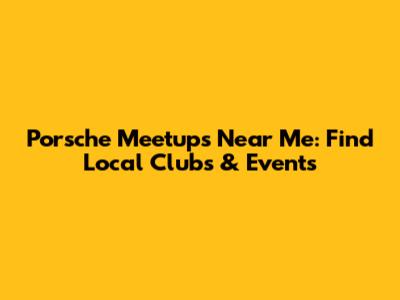 Porsche Meetups Near Me: Find Local Clubs & Events