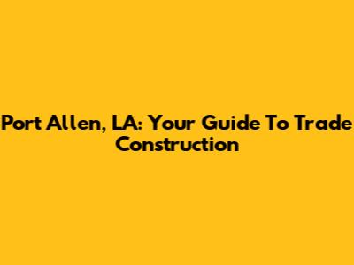 Port Allen, LA: Your Guide To Trade Construction