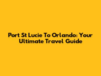 Port St Lucie To Orlando: Your Ultimate Travel Guide