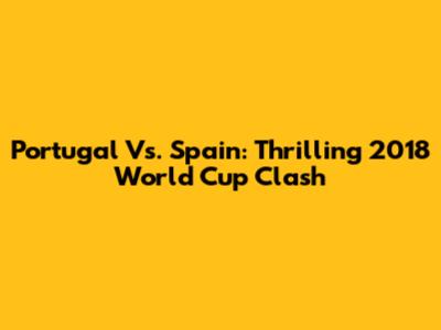 Portugal Vs. Spain: Thrilling 2018 World Cup Clash