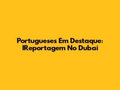 Portugueses Em Destaque: IReportagem No Dubai