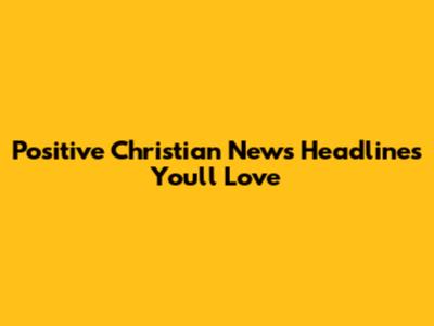 Positive Christian News Headlines You'll Love