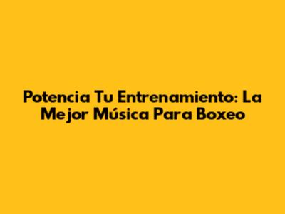 Potencia Tu Entrenamiento: La Mejor Música Para Boxeo