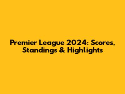 Premier League 2024: Scores, Standings & Highlights