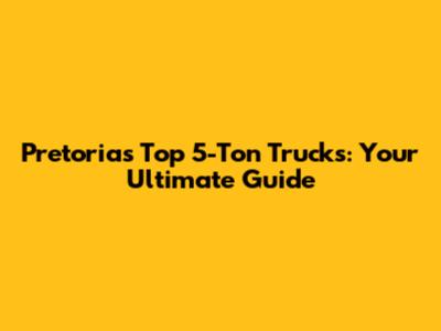 Pretoria's Top 5-Ton Trucks: Your Ultimate Guide