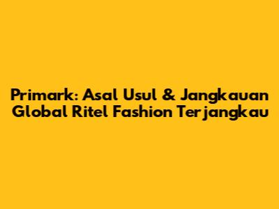Primark: Asal Usul & Jangkauan Global Ritel Fashion Terjangkau