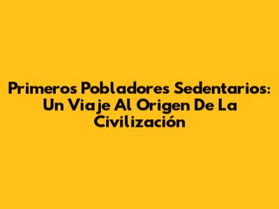 Primeros Pobladores Sedentarios: Un Viaje Al Origen De La Civilización
