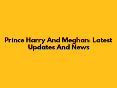 Prince Harry And Meghan: Latest Updates And News