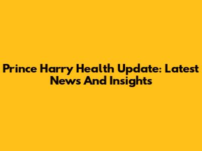 Prince Harry Health Update: Latest News And Insights