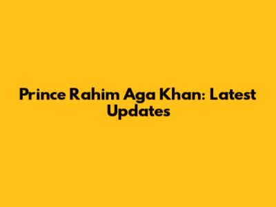 Prince Rahim Aga Khan: Latest Updates
