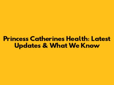 Princess Catherine's Health: Latest Updates & What We Know