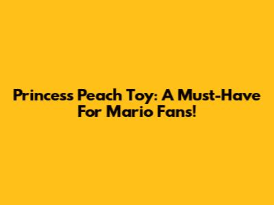 Princess Peach Toy: A Must-Have For Mario Fans!