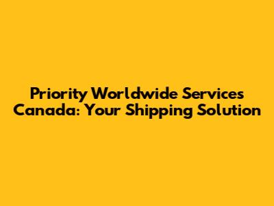 Priority Worldwide Services Canada: Your Shipping Solution