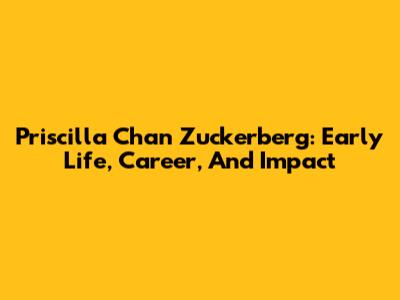 Priscilla Chan Zuckerberg: Early Life, Career, And Impact