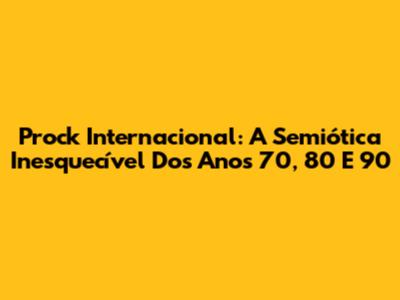 Prock Internacional: A Semiótica Inesquecível Dos Anos 70, 80 E 90