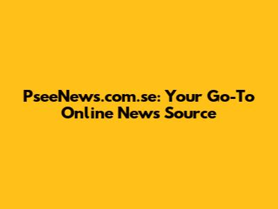 PseeNews.com.se: Your Go-To Online News Source