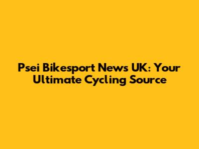 Psei Bikesport News UK: Your Ultimate Cycling Source