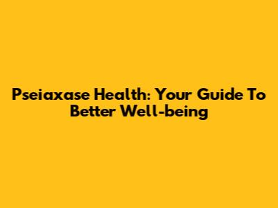 Pseiaxase Health: Your Guide To Better Well-being