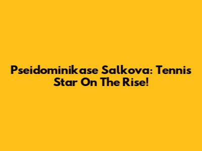Pseidominikase Salkova: Tennis Star On The Rise!