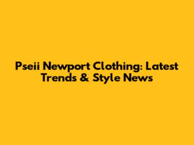 Pseii Newport Clothing: Latest Trends & Style News