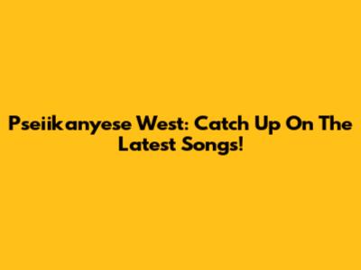 Pseiikanyese West: Catch Up On The Latest Songs!