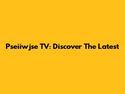 Pseiiwjse TV: Discover The Latest