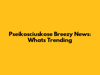 Pseikosciuskose Breezy News: What's Trending