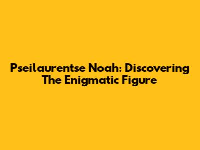 Pseilaurentse Noah: Discovering The Enigmatic Figure