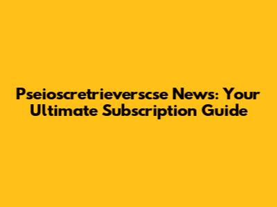 Pseioscretrieverscse News: Your Ultimate Subscription Guide