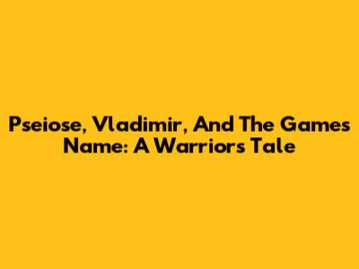 Pseiose, Vladimir, And The Game's Name: A Warrior's Tale