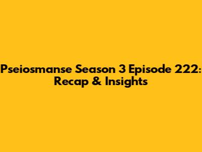 Pseiosmanse Season 3 Episode 222: Recap & Insights