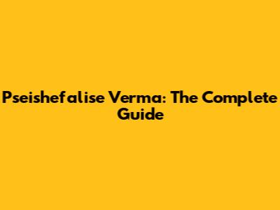 Pseishefalise Verma: The Complete Guide
