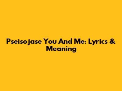Pseisojase You And Me: Lyrics & Meaning