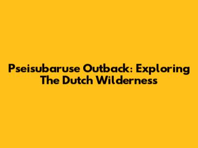Pseisubaruse Outback: Exploring The Dutch Wilderness