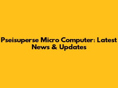 Pseisuperse Micro Computer: Latest News & Updates