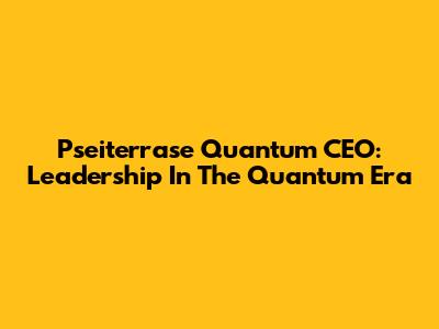 Pseiterrase Quantum CEO: Leadership In The Quantum Era