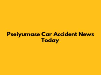 Pseiyumase Car Accident News Today