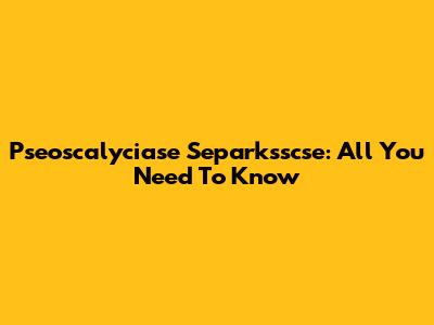 Pseoscalyciase Separksscse: All You Need To Know