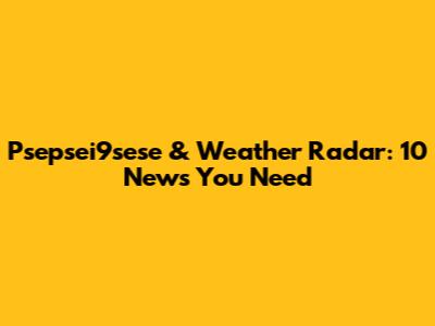 Psepsei9sese & Weather Radar: 10 News You Need