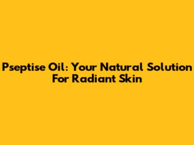Pseptise Oil: Your Natural Solution For Radiant Skin