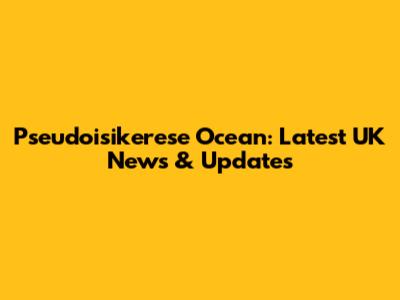 Pseudoisikerese Ocean: Latest UK News & Updates