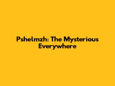 Pshelmzh: The Mysterious Everywhere