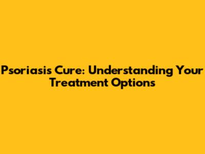 Psoriasis Cure: Understanding Your Treatment Options
