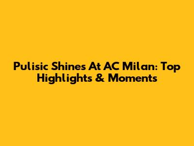 Pulisic Shines At AC Milan: Top Highlights & Moments