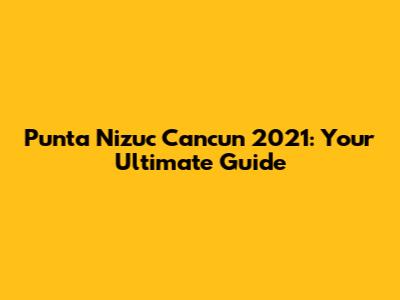 Punta Nizuc Cancun 2021: Your Ultimate Guide