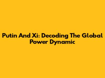 Putin And Xi: Decoding The Global Power Dynamic
