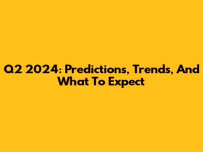 Q2 2024: Predictions, Trends, And What To Expect