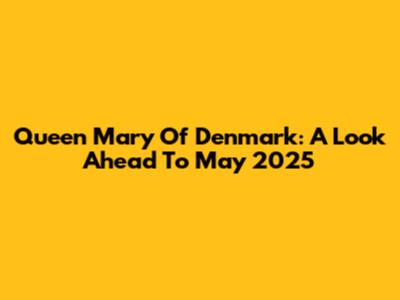 Queen Mary Of Denmark: A Look Ahead To May 2025