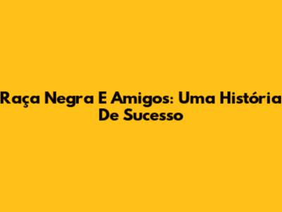 Raça Negra E Amigos: Uma História De Sucesso