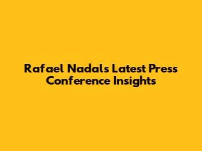Rafael Nadal's Latest Press Conference Insights